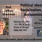 Flyer for an event featuring Prof. Jeffrey Sherman on "Political Ideology, Racialization, and Antisemitism" at UC Davis. Includes a menorah and a contact email.  Transcribed Text:  Join Us With speaker Prof. Jeffrey Sherman  Political Ideology, Racialization, and Antisemitism  February 25, 2025 12-1 PM, UC Davis School of Vet med Valley Hall 1041  Lunch will be provided Sponsored by JCAC  For more information, please email jcac@ucdavis.edu